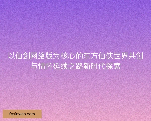 以仙剑网络版为核心的东方仙侠世界共创与情怀延续之路新时代探索