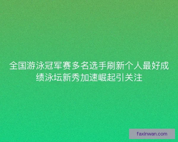 全国游泳冠军赛多名选手刷新个人最好成绩泳坛新秀加速崛起引关注