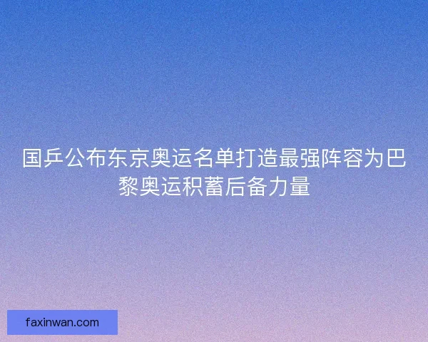 国乒公布东京奥运名单打造最强阵容为巴黎奥运积蓄后备力量